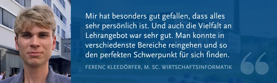 Ferenc Kleed?rfer (M. Sc. WI): ?Mir hat besonders gut gefallen, dass alles sehr pers?nlich ist. Und auch die Vielfalt an Lehrangebot war sehr gut. Man konnte in verschiedenste Bereiche reingehen und so den perfekten Schwerpunkt fr sich finden.