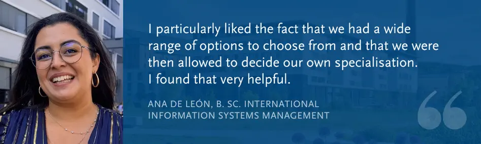 Ana de Len, B. Sc. International Information Systems Management: I particularly liked the fact that we had a wide range of options to choose from and that we were then allowed to decide our own specialisation.  I found that very helpful.