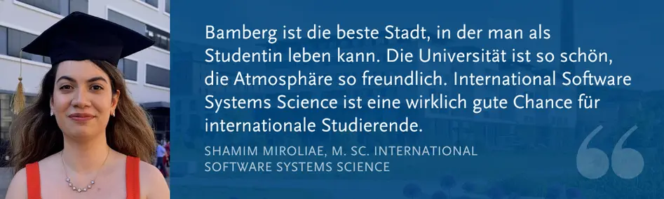 Shamim Miroliae, M. Sc. Int. Software Systems Science: ?Bamberg ist die beste Stadt, in der man als Studentin leben kann. Die Universit?t ist so sch?n, die Atmosph?re so freundlich. International Software Systems Science ist eine wirklich gute Chance fr internationale Studierende.